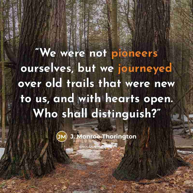 “We were not pioneers ourselves, but we journeyed over old trails that were new to us, and with hearts open. Who shall distinguish?” quote by J. Monroe Thorington