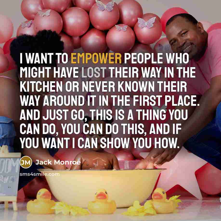 “I want to empower people who might have lost their way in the kitchen or never known their way around it in the first place. And just go, this is a thing you can do, you can do this, and if you want I can show you how.” quote by Jack Monroe