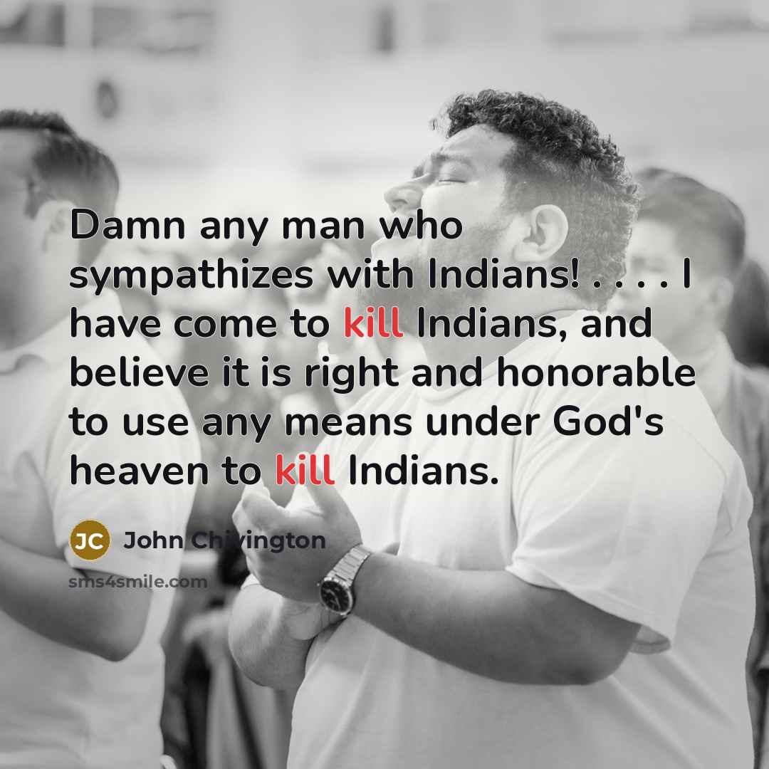 “Damn any man who sympathizes with Indians! . . . . I have come to kill Indians, and believe it is right and honorable to use any means under God's heaven to kill Indians.” quote by John Chivington