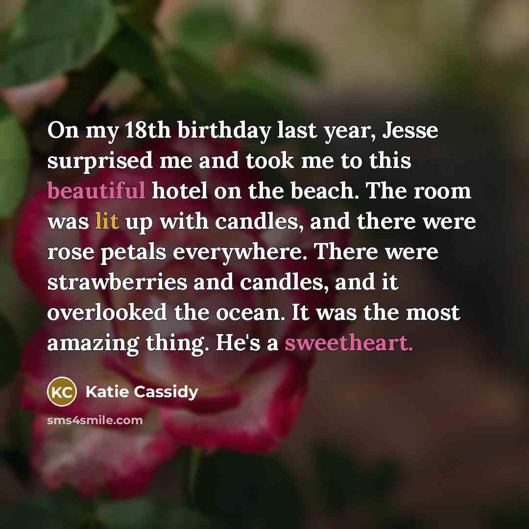 “On my 18th birthday last year, Jesse surprised me and took me to this beautiful hotel on the beach. The room was lit up with candles, and there were rose petals everywhere. There were strawberries and candles, and it overlooked the ocean. It was the most amazing thing. He's a sweetheart.” quote by Katie Cassidy