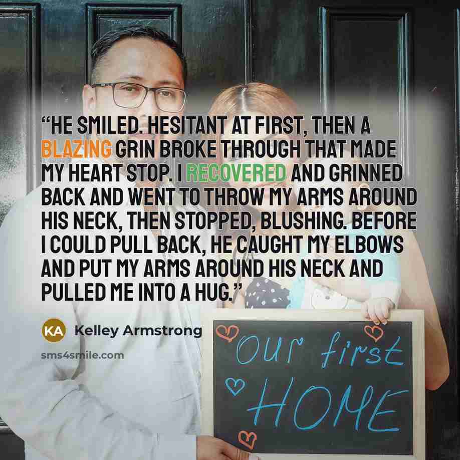 “He smiled. Hesitant at first, then a blazing grin broke through that made my heart stop. I recovered and grinned back and went to throw my arms around his neck, then stopped, blushing. Before I could pull back, he caught my elbows and put my arms around his neck and pulled me into a hug.” quote by Kelley Armstrong