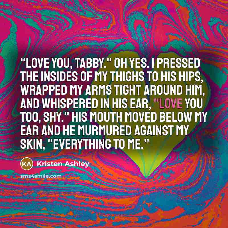 “Love you, Tabby." Oh yes. I pressed the insides of my thighs to his hips, wrapped my arms tight around him, and whispered in his ear, "Love you too, Shy." His mouth moved below my ear and he murmured against my skin, "Everything to me.” quote by Kristen Ashley