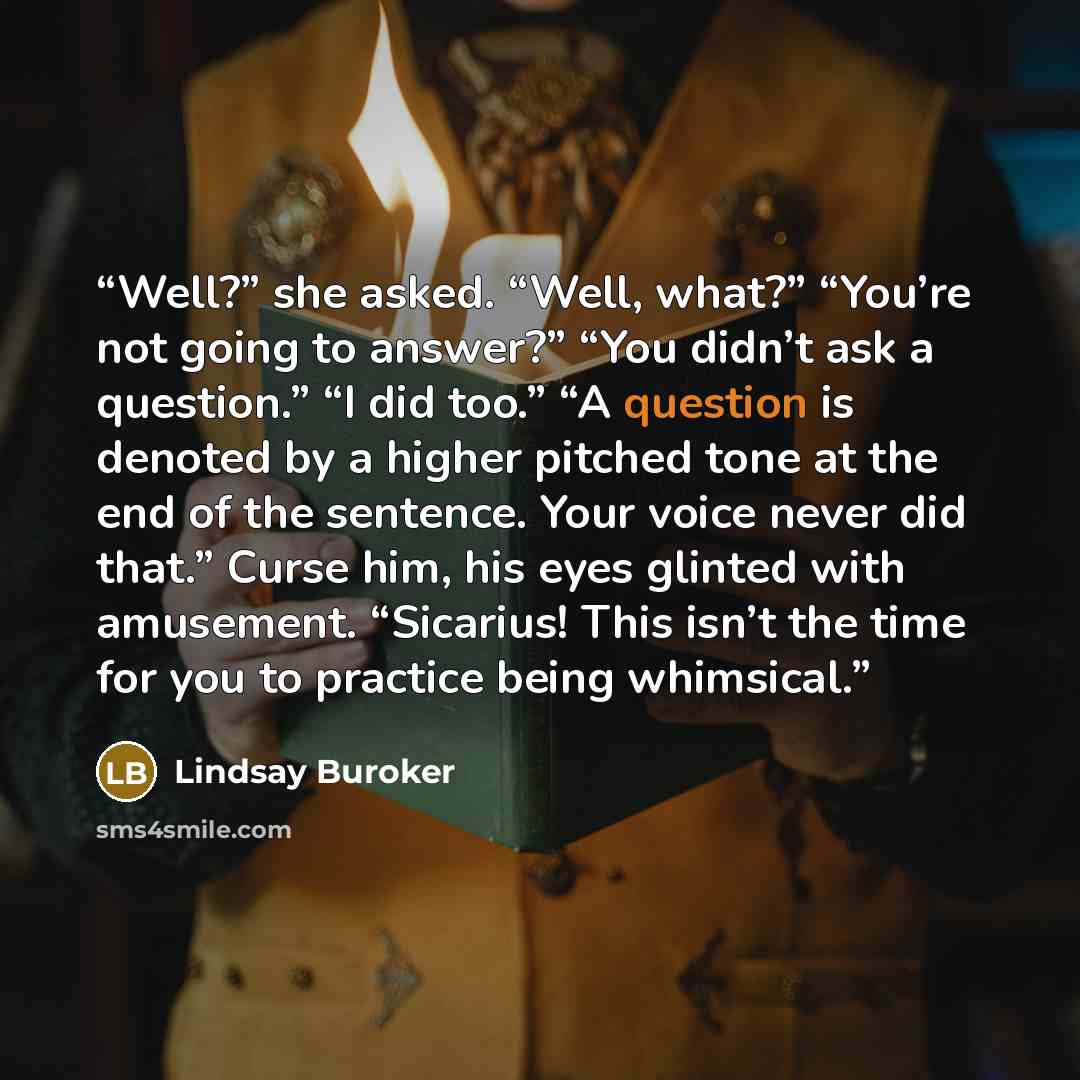 “Well?” she asked. “Well, what?” “You’re not going to answer?” “You didn’t ask a question.” “I did too.” “A question is denoted by a higher pitched tone at the end of the sentence. Your voice never did that.” Curse him, his eyes glinted with amusement. “Sicarius! This isn’t the time for you to…” quote by Lindsay Buroker