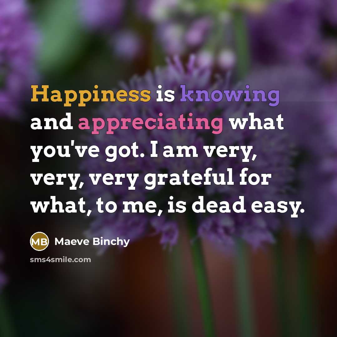“Happiness is knowing and appreciating what you've got. I am very, very, very grateful for what, to me, is dead easy.” quote by Maeve Binchy