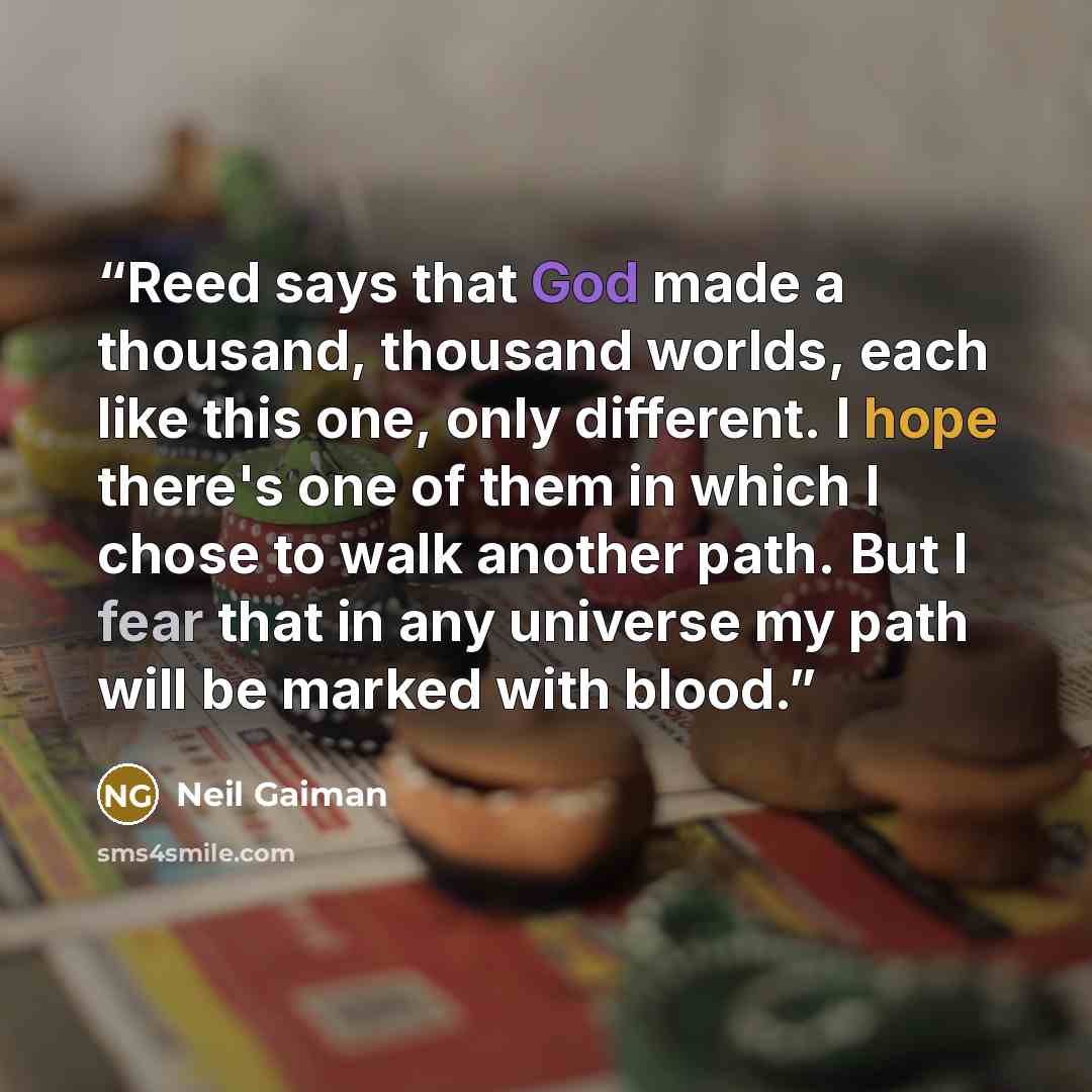 “Reed says that God made a thousand, thousand worlds, each like this one, only different. I hope there's one of them in which I chose to walk another path. But I fear that in any universe my path will be marked with blood.” quote by Neil Gaiman