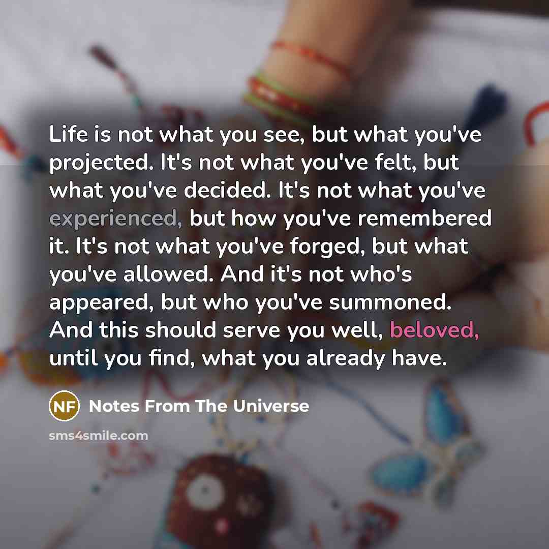 “Life is not what you see, but what you've projected. It's not what you've felt, but what you've decided. It's not what you've experienced, but how you've remembered it. It's not what you've forged, but what you've allowed. And it's not who's appeared, but who you've summoned. And this should serve…” quote by Notes From The Universe