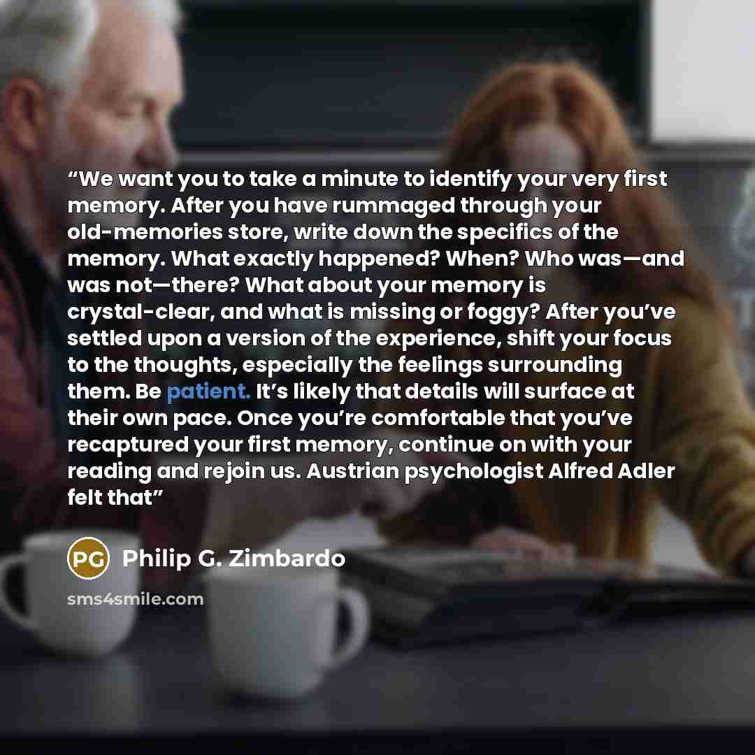 “We want you to take a minute to identify your very first memory. After you have rummaged through your old-memories store, write down the specifics of the memory. What exactly happened? When? Who was—and was not—there? What about your memory is crystal-clear, and what is missing or foggy? After…” quote by Philip G. Zimbardo