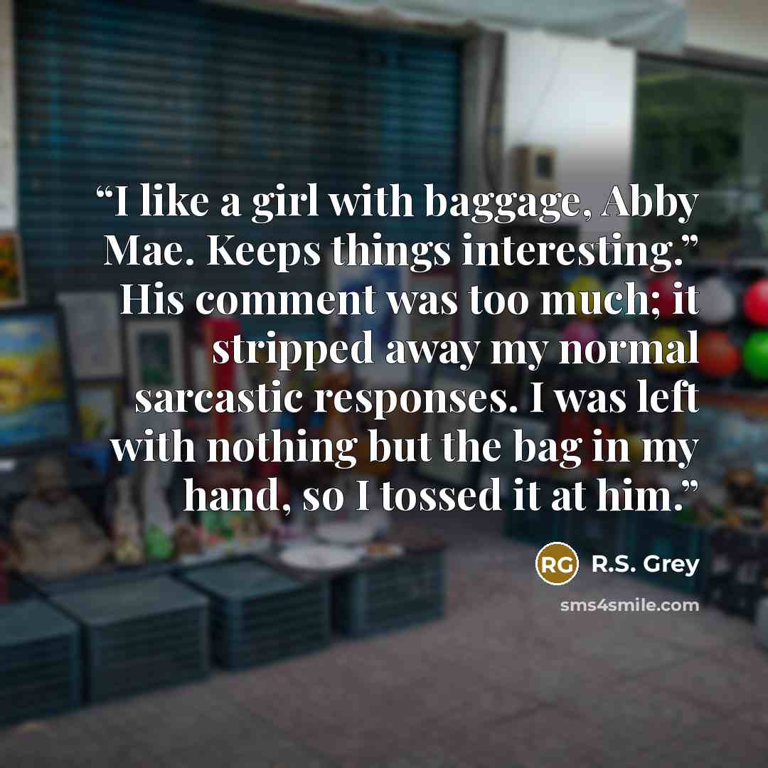 “I like a girl with baggage, Abby Mae. Keeps things interesting.” His comment was too much; it stripped away my normal sarcastic responses. I was left with nothing but the bag in my hand, so I tossed it at him.” quote by R.S. Grey