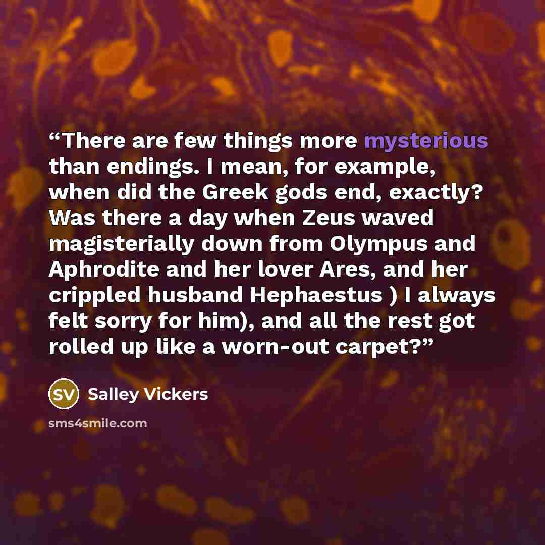 “There are few things more mysterious than endings. I mean, for example, when did the Greek gods end, exactly? Was there a day when Zeus waved magisterially down from Olympus and Aphrodite and her lover Ares, and her crippled husband Hephaestus ) I always felt sorry for him), and all the rest got…” quote by Salley Vickers