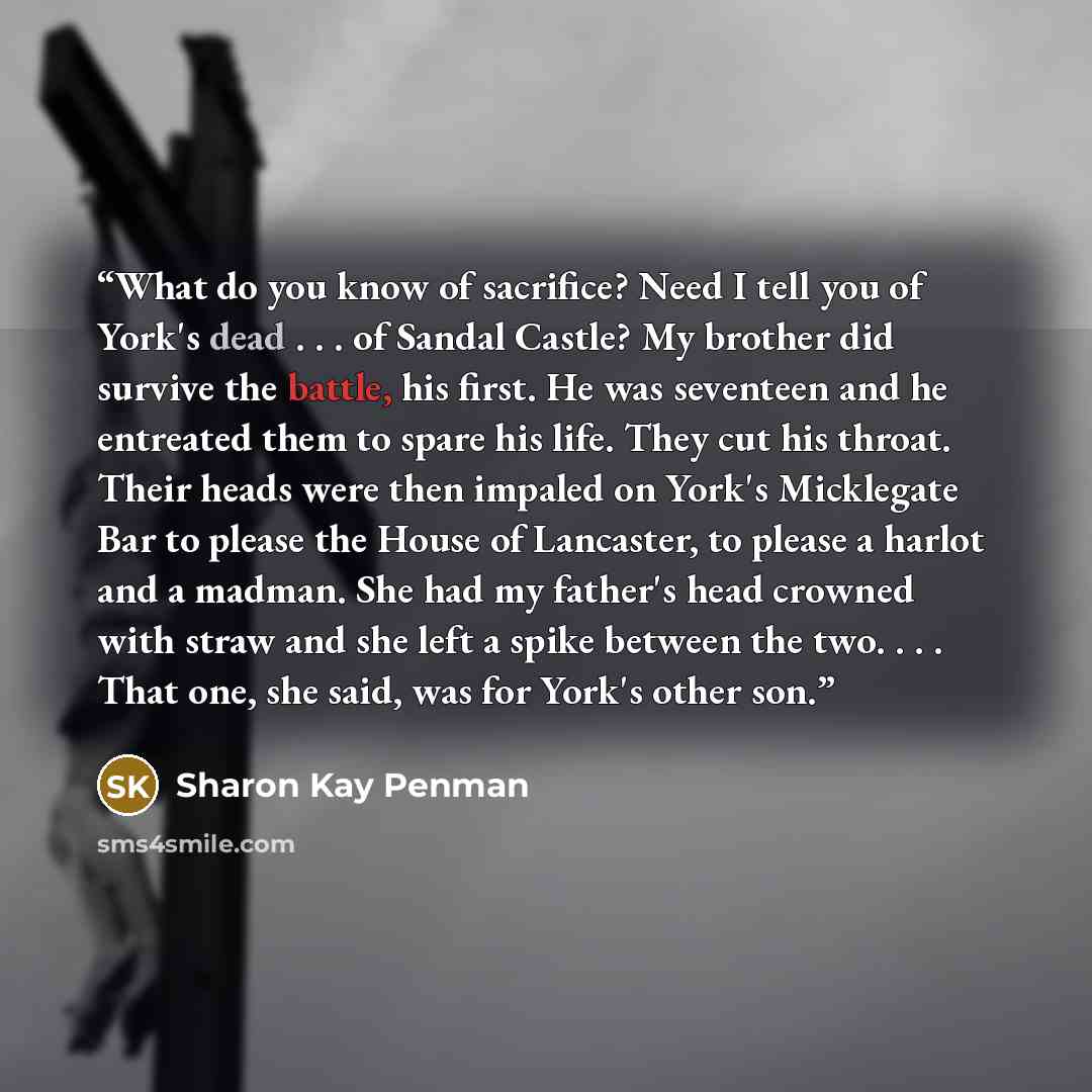 “What do you know of sacrifice? Need I tell you of York's dead . . . of Sandal Castle? My brother did survive the battle, his first. He was seventeen and he entreated them to spare his life. They cut his throat. Their heads were then impaled on York's Micklegate Bar to please the House of…” quote by Sharon Kay Penman