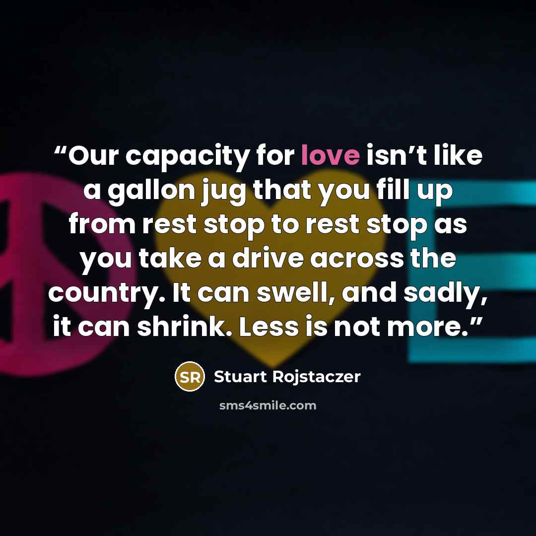 “Our capacity for love isn’t like a gallon jug that you fill up from rest stop to rest stop as you take a drive across the country. It can swell, and sadly, it can shrink. Less is not more.” quote by Stuart Rojstaczer