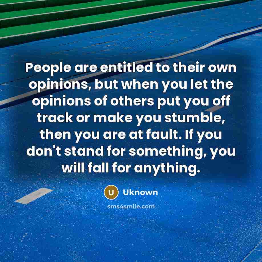 “People are entitled to their own opinions, but when you let the opinions of others put you off track or make you stumble, then you are at fault. If you don't stand for something, you will fall for anything.” quote by Uknown