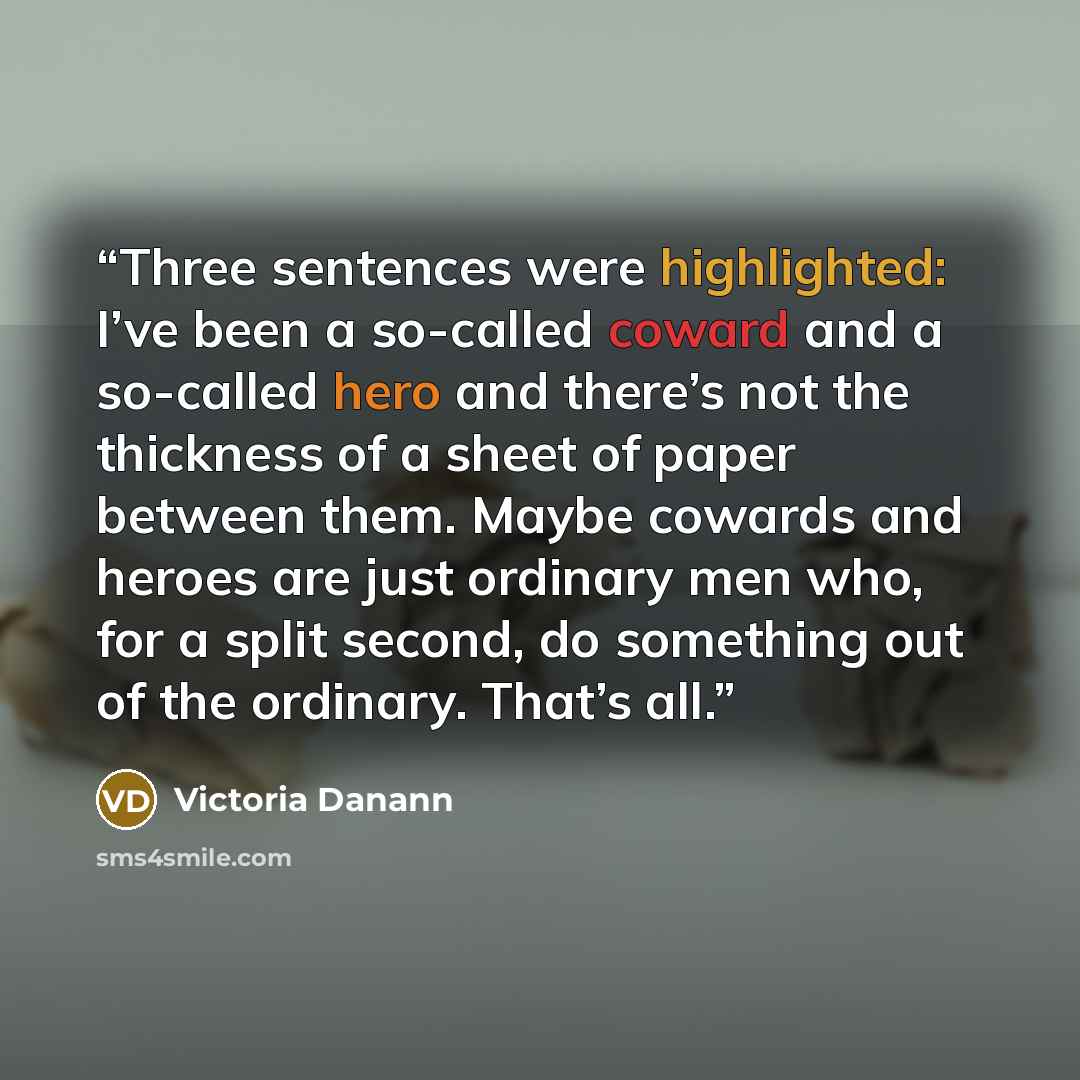 “Three sentences were highlighted: I’ve been a so-called coward and a so-called hero and there’s not the thickness of a sheet of paper between them. Maybe cowards and heroes are just ordinary men who, for a split second, do something out of the ordinary. That’s all.” quote by Victoria Danann