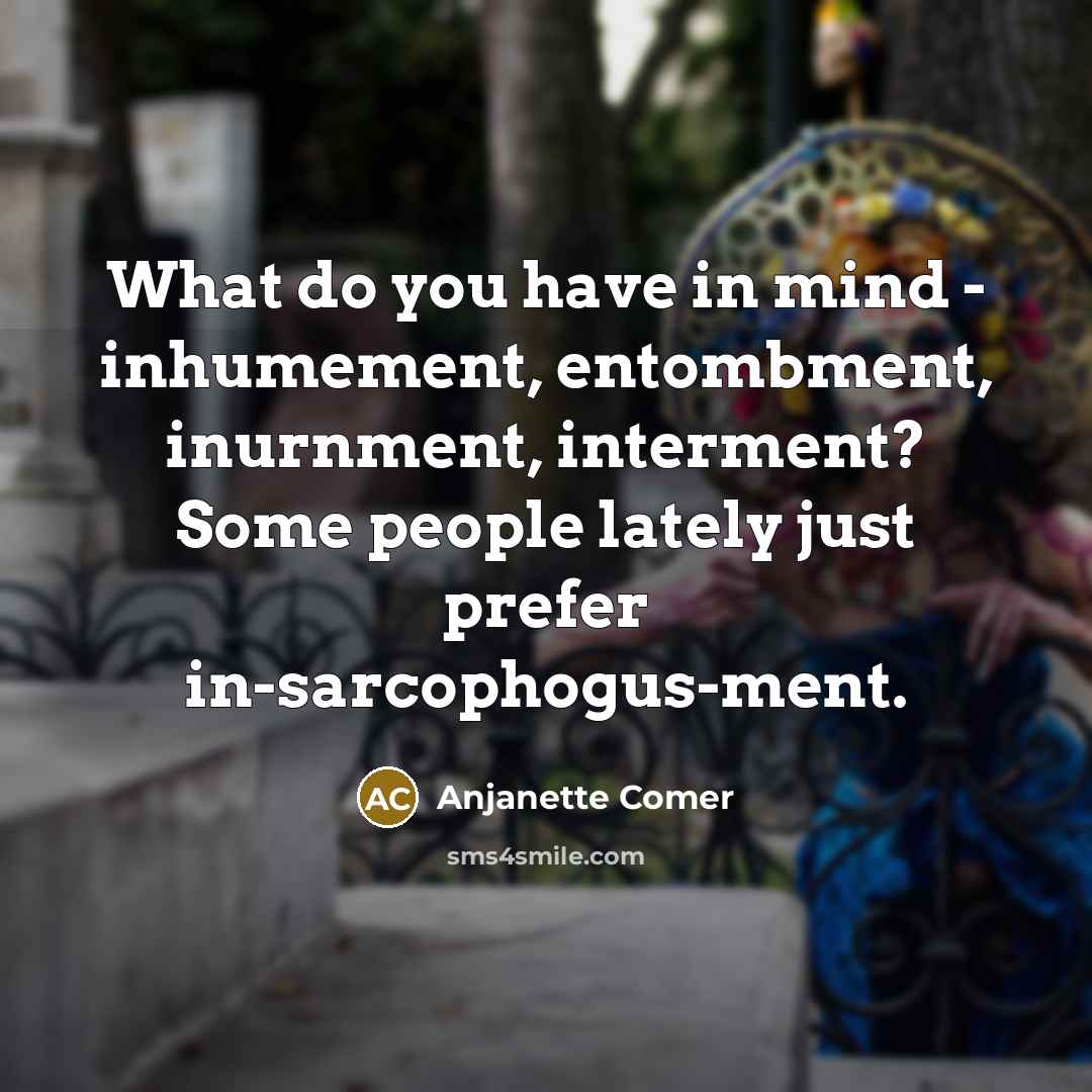 “What do you have in mind - inhumement, entombment, inurnment, interment? Some people lately just prefer in-sarcophogus-ment.” quote by Anjanette Comer
