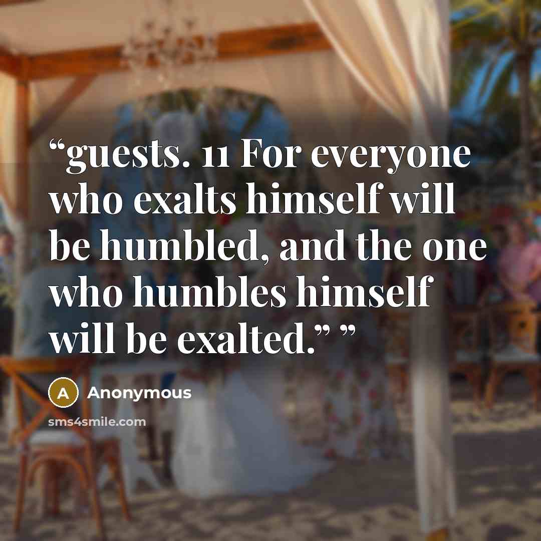 “guests. 11 For everyone who exalts himself will be humbled, and the one who humbles himself will be exalted.”” quote by Anonymous
