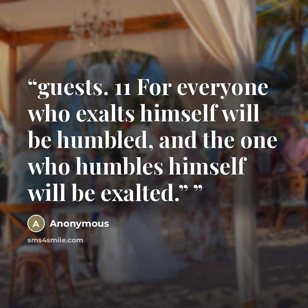 “guests. 11 For everyone who exalts himself will be humbled, and the one who humbles himself will be exalted.”” quote by Anonymous
