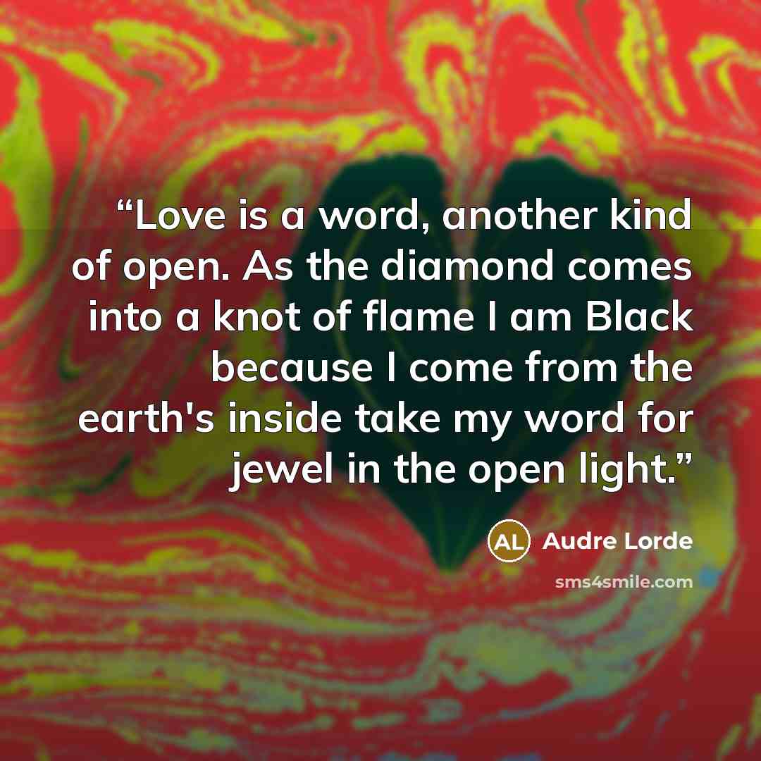 “Love is a word, another kind of open. As the diamond comes into a knot of flame I am Black because I come from the earth's inside take my word for jewel in the open light.” quote by Audre Lorde