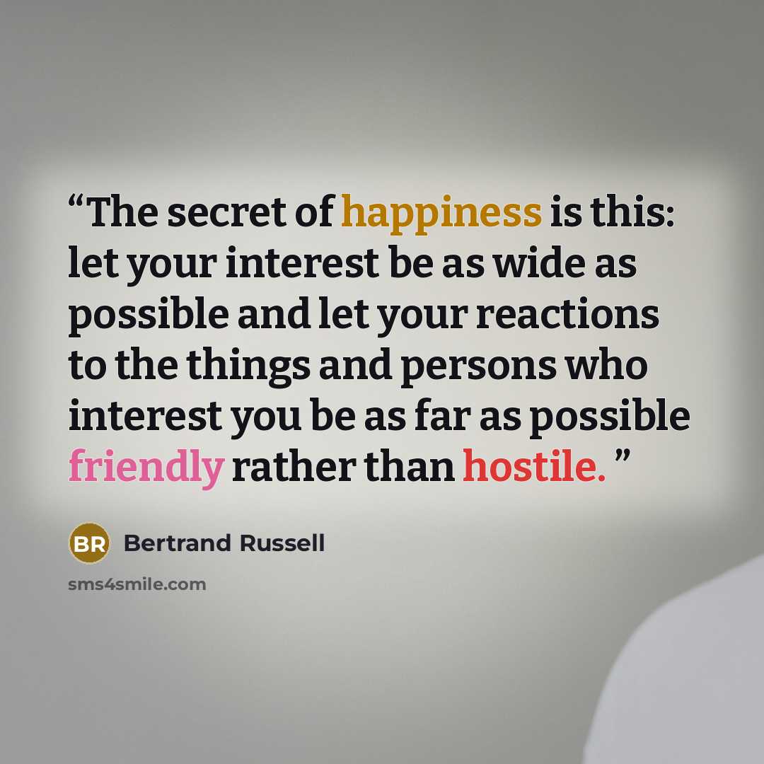 “The secret of happiness is this: let your interest be as wide as possible and let your reactions to the things and persons who interest you be as far as possible friendly rather than hostile.” quote by Bertrand Russell