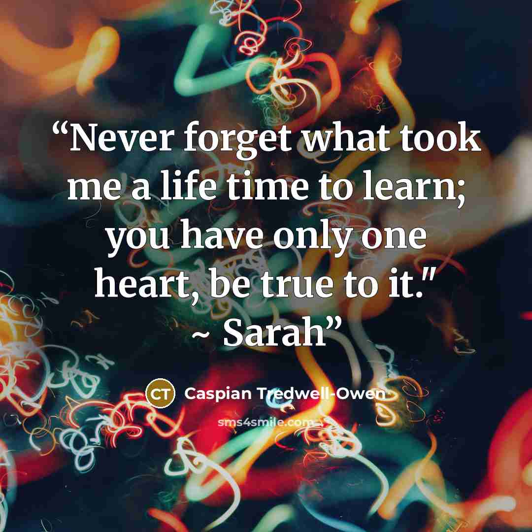 “Never forget what took me a life time to learn; you have only one heart, be true to it." ~ Sarah” quote by Caspian Tredwell-Owen