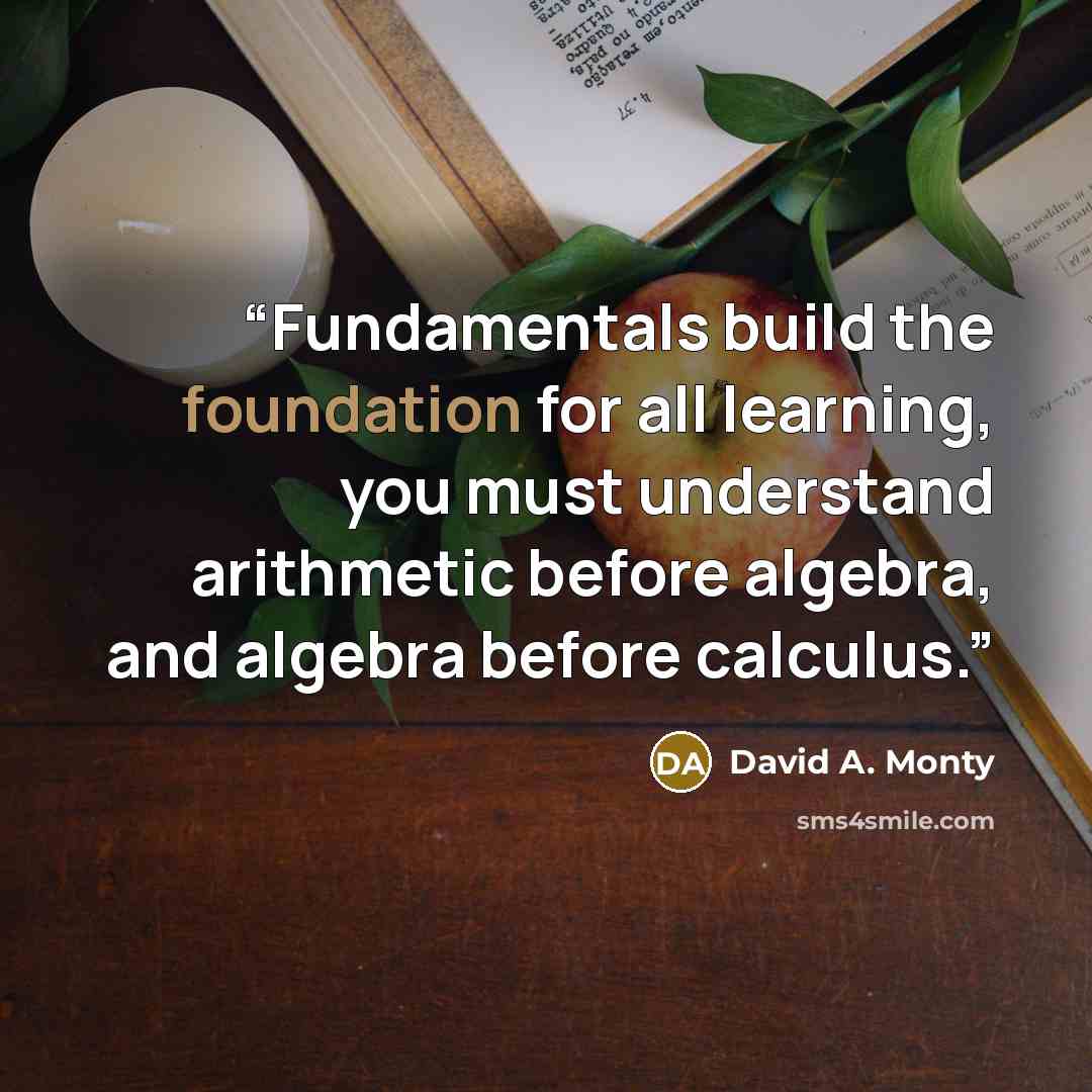 “Fundamentals build the foundation for all learning, you must understand arithmetic before algebra, and algebra before calculus.” quote by David A. Monty