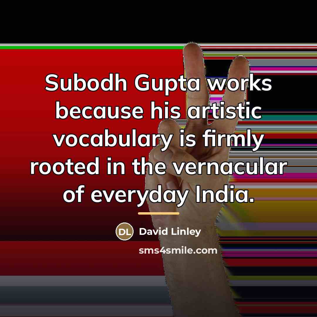 “Subodh Gupta works because his artistic vocabulary is firmly rooted…” quote by David Linley