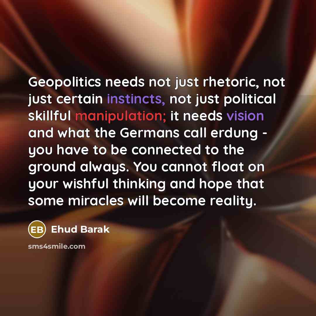“Geopolitics needs not just rhetoric, not just certain instincts, not just political skillful manipulation; it needs vision and what the Germans call erdung - you have to be connected to the ground always. You cannot float on your wishful thinking and hope that some miracles will become reality.” quote by Ehud Barak