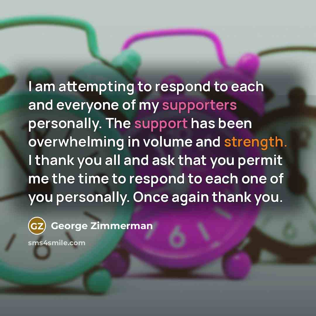 “I am attempting to respond to each and everyone of my supporters personally. The support has been overwhelming in volume and strength. I thank you all and ask that you permit me the time to respond to each one of you personally. Once again thank you.” quote by George Zimmerman