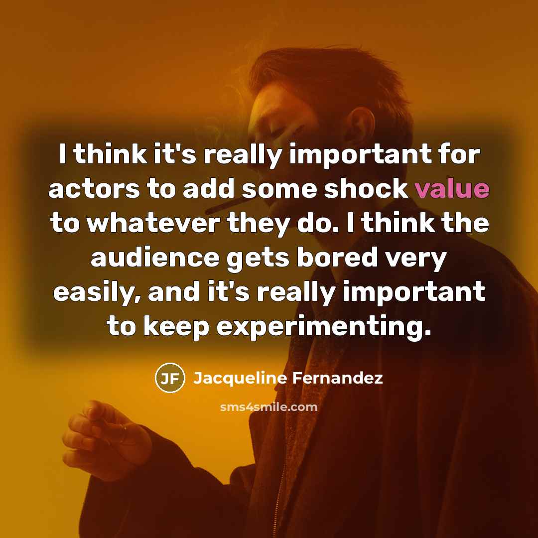“I think it's really important for actors to add some shock value to whatever they do. I think the audience gets bored very easily, and it's really important to keep experimenting.” quote by Jacqueline Fernandez