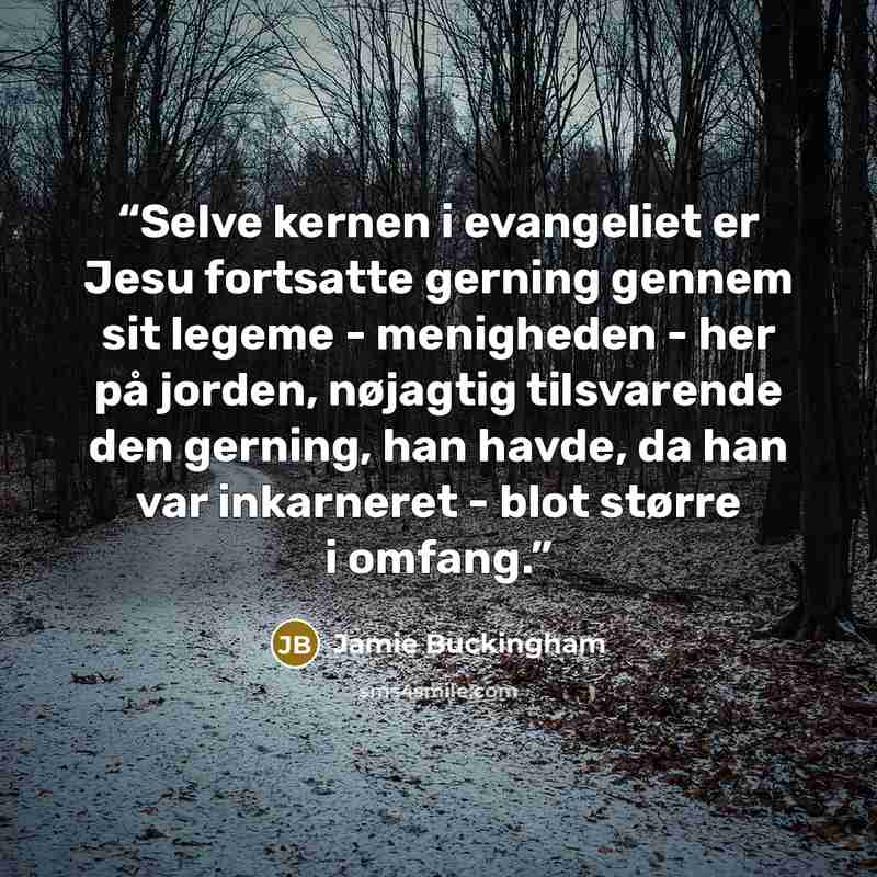 “Selve kernen i evangeliet er Jesu fortsatte gerning gennem sit legeme - menigheden - her på jorden, nøjagtig tilsvarende den gerning, han havde, da han var inkarneret - blot større i omfang.” quote by Jamie Buckingham