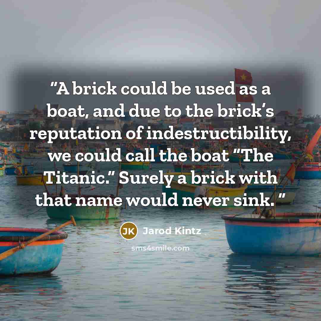 “A brick could be used as a boat, and due to the brick’s reputation of indestructibility, we could call the boat “The Titanic.” Surely a brick with that name would never sink.” quote by Jarod Kintz