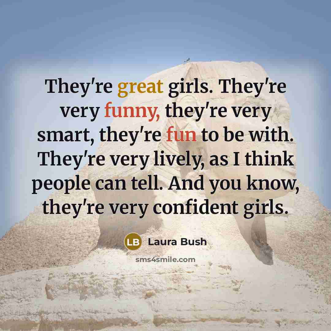 “They're great girls. They're very funny, they're very smart, they're fun to be with. They're very lively, as I think people can tell. And you know, they're very confident girls.” quote by Laura Bush