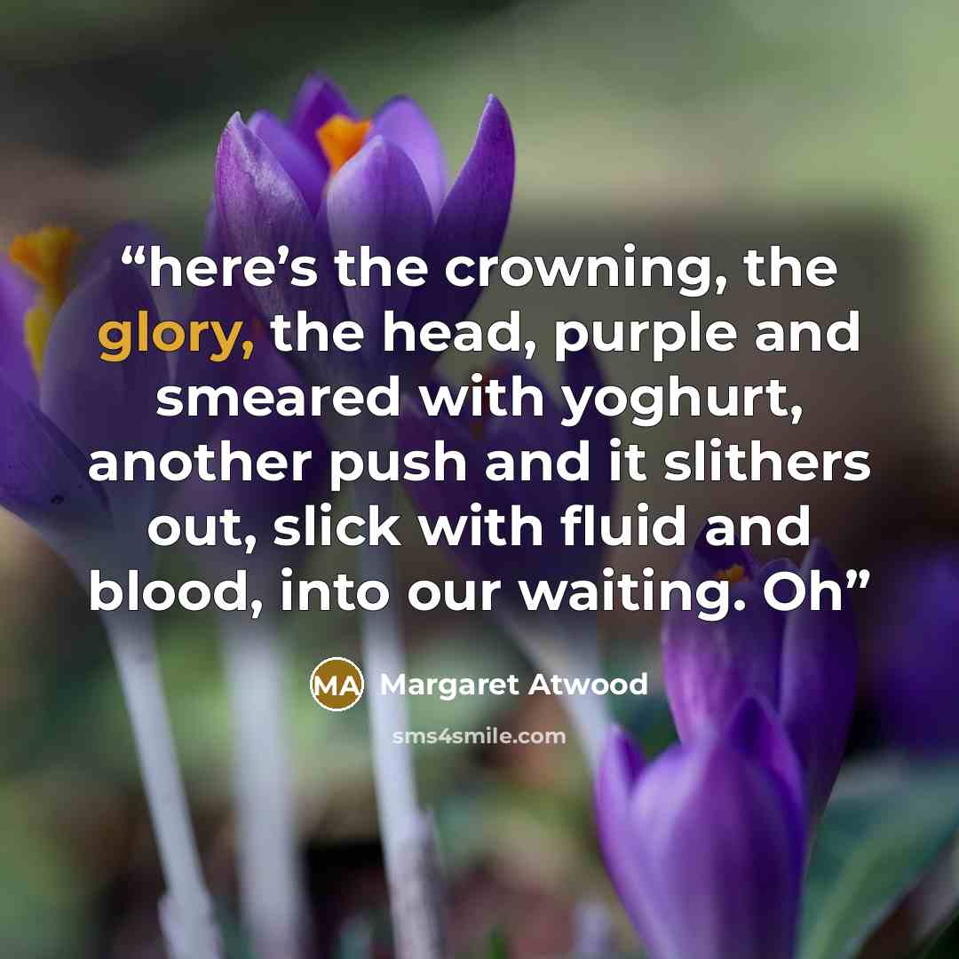 “here’s the crowning, the glory, the head, purple and smeared with yoghurt, another push and it slithers out, slick with fluid and blood, into our waiting. Oh” quote by Margaret Atwood