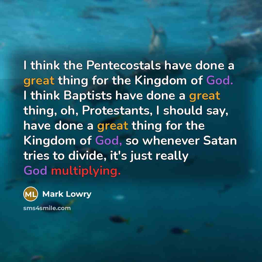 “I think the Pentecostals have done a great thing for the Kingdom of God. I think Baptists have done a great thing, oh, Protestants, I should say, have done a great thing for the Kingdom of God, so whenever Satan tries to divide, it's just really God multiplying.” quote by Mark Lowry