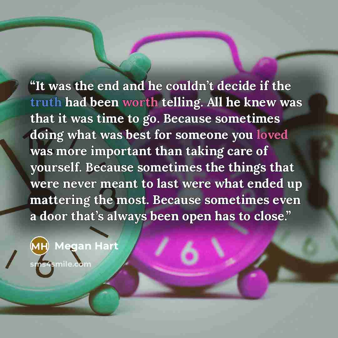 “It was the end and he couldn’t decide if the truth had been worth telling. All he knew was that it was time to go. Because sometimes doing what was best for someone you loved was more important than taking care of yourself. Because sometimes the things that were never meant to last were what ended…” quote by Megan Hart