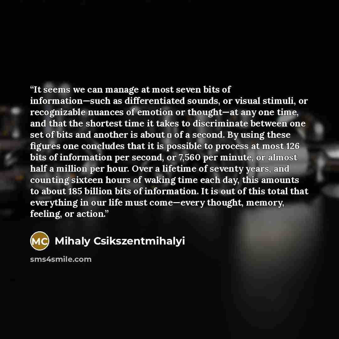“It seems we can manage at most seven bits of information—such as differentiated sounds, or visual stimuli, or recognizable nuances of emotion or thought—at any one time, and that the shortest time it takes to discriminate between one set of bits and another is about ⅛ of a second. By using these…” quote by Mihaly Csikszentmihalyi