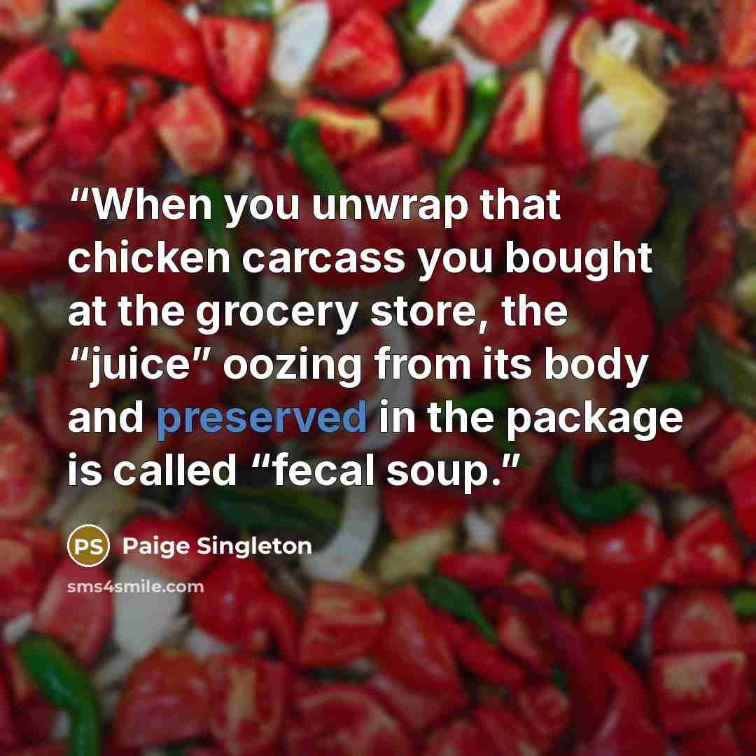 “When you unwrap that chicken carcass you bought at the grocery store, the “juice” oozing from its body and preserved in the package is called “fecal soup.” quote by Paige Singleton
