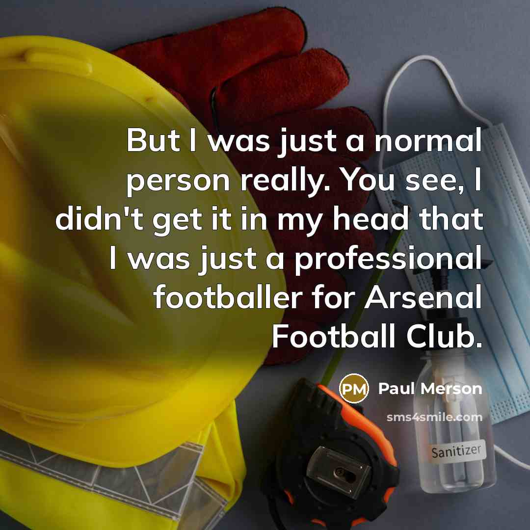 “But I was just a normal person really. You see, I didn't get it in my head that I was just a professional footballer for Arsenal Football Club.” quote by Paul Merson