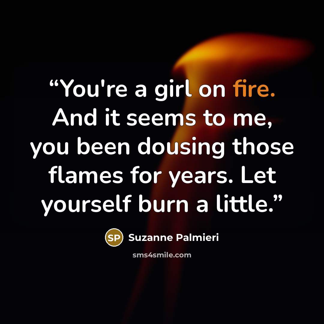 “You're a girl on fire. And it seems to me, you been dousing those flames for years. Let yourself burn a little.” quote by Suzanne Palmieri