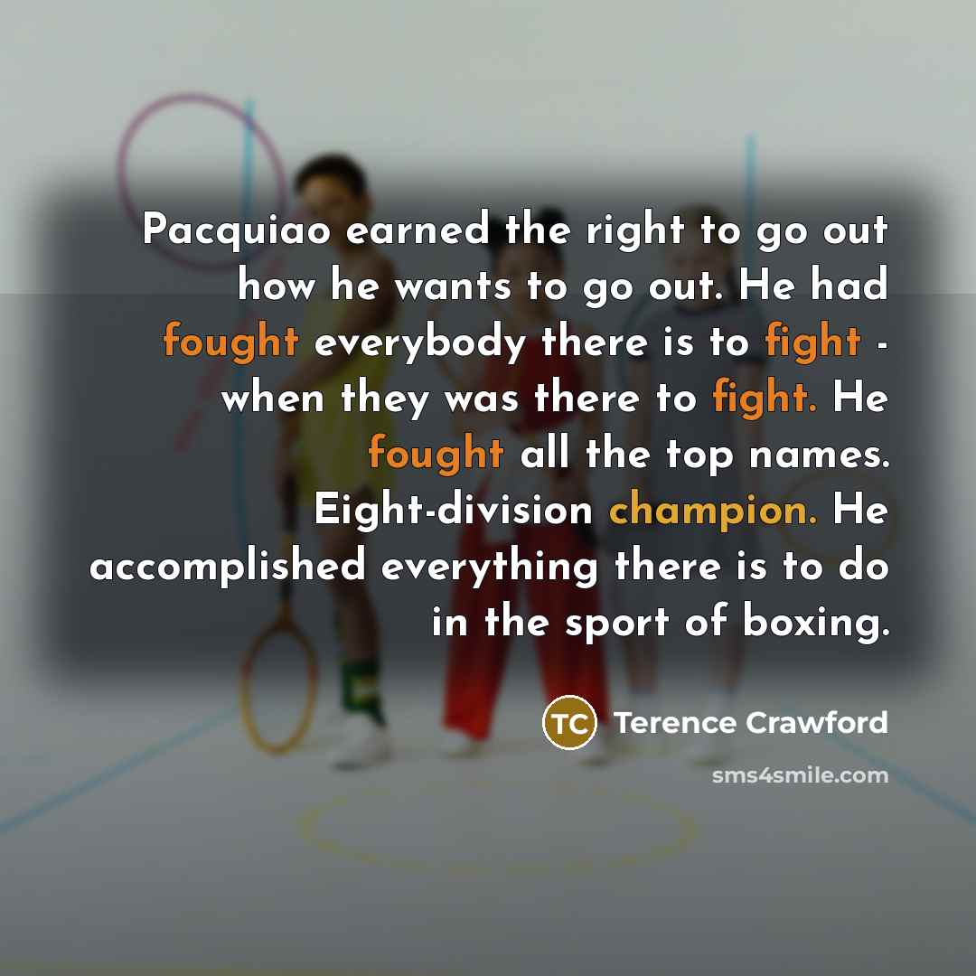 “Pacquiao earned the right to go out how he wants to go out. He had fought everybody there is to fight - when they was there to fight. He fought all the top names. Eight-division champion. He accomplished everything there is to do in the sport of boxing.” quote by Terence Crawford