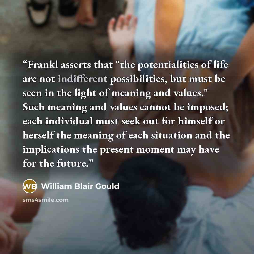 “Frankl asserts that "the potentialities of life are not indifferent possibilities, but must be seen in the light of meaning and values." Such meaning and values cannot be imposed; each individual must seek out for himself or herself the meaning of each situation and the implications the present…” quote by William Blair Gould
