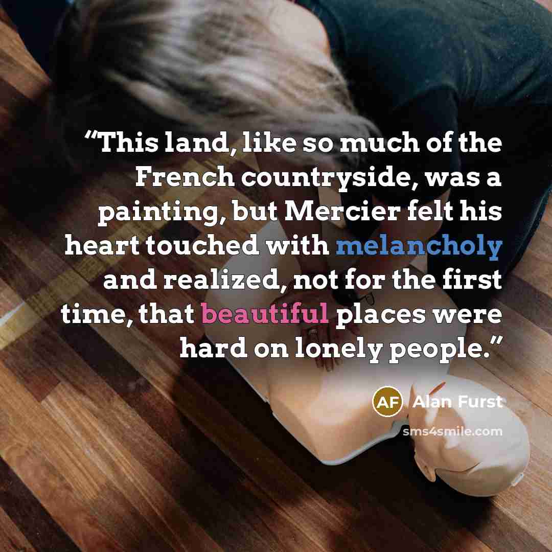 “This land, like so much of the French countryside, was a painting, but Mercier felt his heart touched with melancholy and realized, not for the first time, that beautiful places were hard on lonely people.” quote by Alan Furst