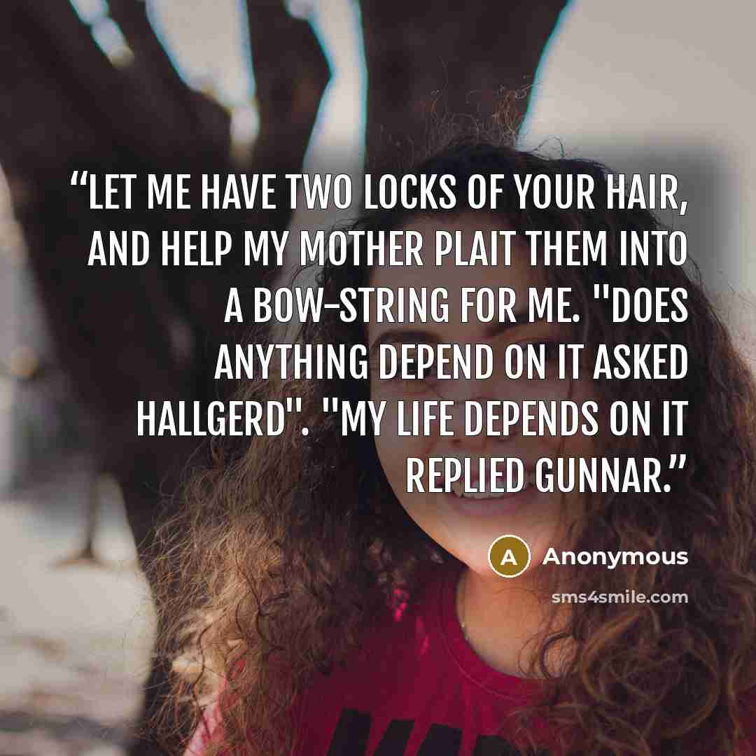 “Let me have two locks of your hair, and help my mother plait them into a bow-string for me. "Does anything depend on it asked Hallgerd". "My life depends on it replied Gunnar.” quote by Anonymous