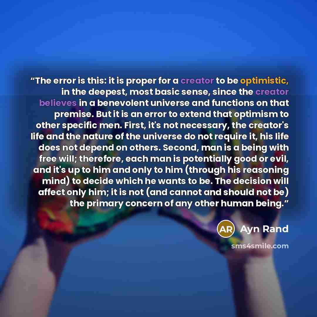“The error is this: it is proper for a creator to be optimistic, in the deepest, most basic sense, since the creator believes in a benevolent universe and functions on that premise. But it is an error to extend that optimism to other specific men. First, it's not necessary, the creator's life and…” quote by Ayn Rand