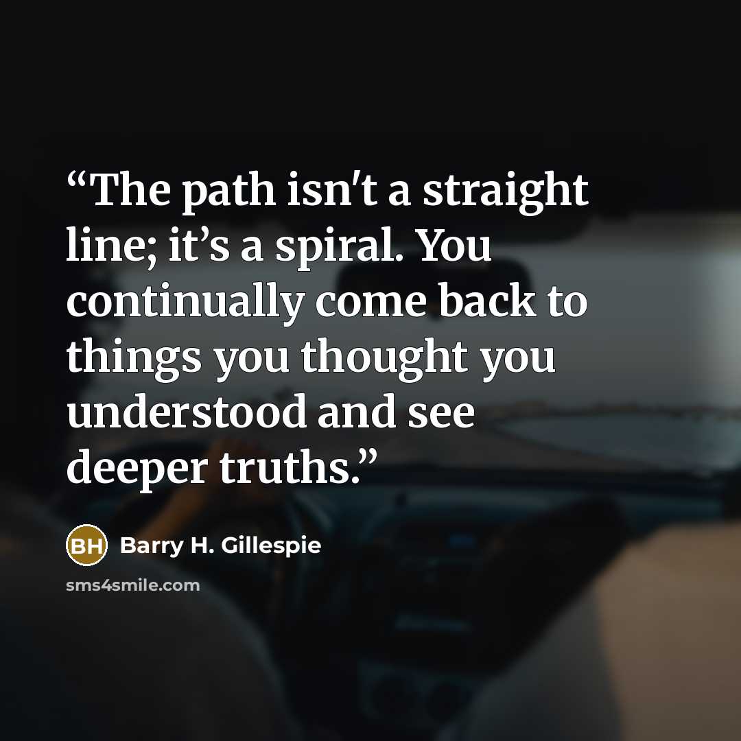 “The path isn't a straight line; it’s a spiral. You continually come back to things you thought you understood and see deeper truths.” quote by Barry H. Gillespie