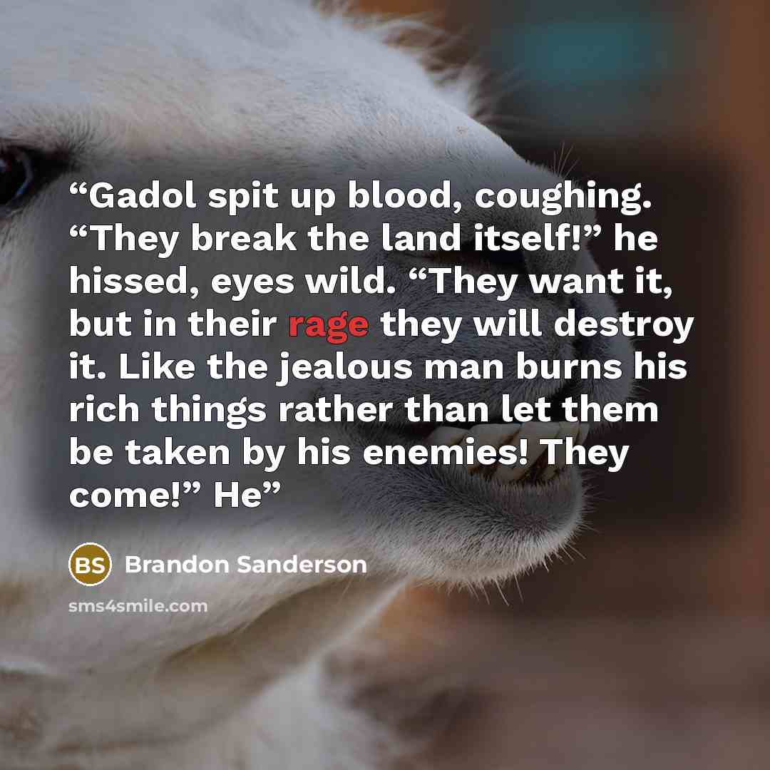 “Gadol spit up blood, coughing. “They break the land itself!” he hissed, eyes wild. “They want it, but in their rage they will destroy it. Like the jealous man burns his rich things rather than let them be taken by his enemies! They come!” He” quote by Brandon Sanderson