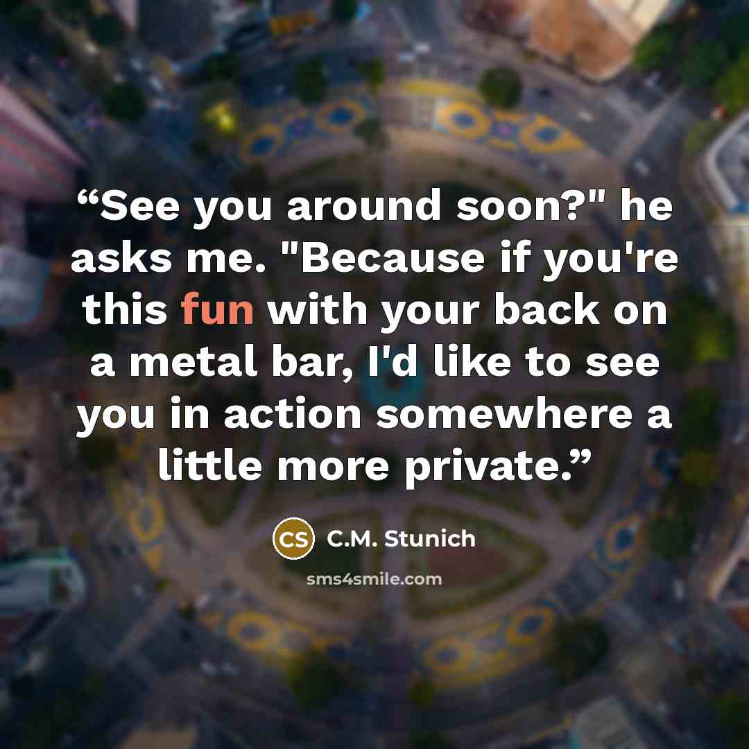 “See you around soon?" he asks me. "Because if you're this fun with your back on a metal bar, I'd like to see you in action somewhere a little more private.” quote by C.M. Stunich