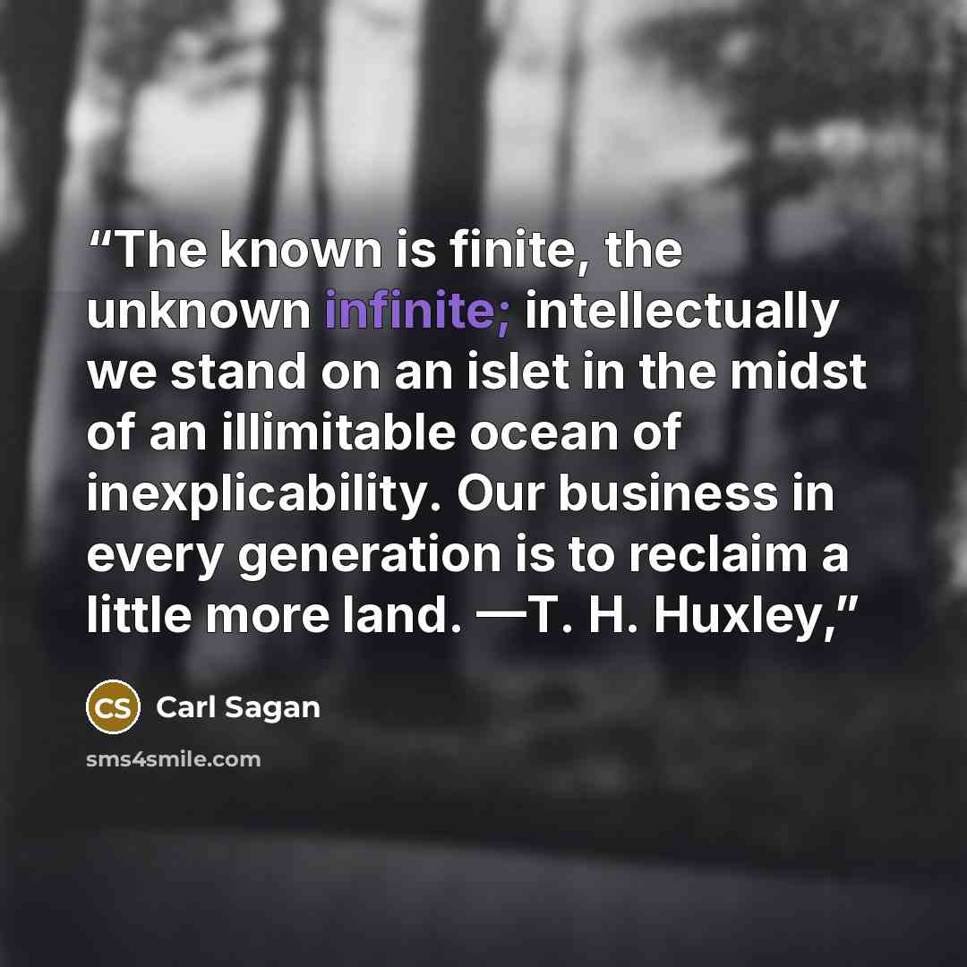 “The known is finite, the unknown infinite; intellectually we stand on an islet in the midst of an illimitable ocean of inexplicability. Our business in every generation is to reclaim a little more land. —T. H. Huxley,” quote by Carl Sagan
