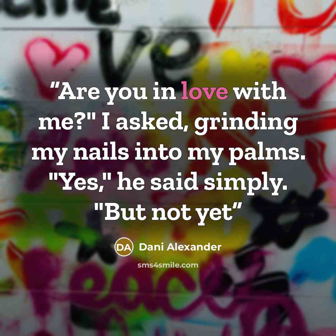 “Are you in love with me?" I asked, grinding my nails into my palms. "Yes," he said simply. "But not yet” quote by Dani Alexander
