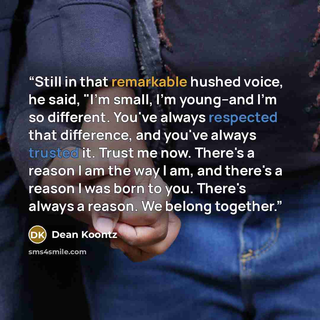 “Still in that remarkable hushed voice, he said, "I'm small, I'm young--and I'm so different. You've always respected that difference, and you've always trusted it. Trust me now. There's a reason I am the way I am, and there's a reason I was born to you. There's always a reason. We belong together.” quote by Dean Koontz