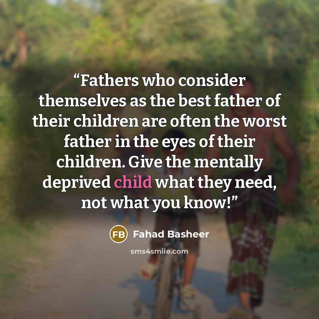 “Fathers who consider themselves as the best father of their children are often the worst father in the eyes of their children. Give the mentally deprived child what they need, not what you know!” quote by Fahad Basheer